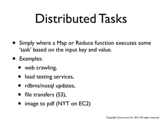 Distributed Tasks
•   Simply where a Map or Reduce function executes some
    ‘task’ based on the input key and value.
•   Examples:
    •   web crawling,
    •   load testing services,
    •   rdbms/nosql updates,
    •   ﬁle transfers (S3),
    •   image to pdf (NYT on EC2)

                                     Copyright Concurrent, Inc. 2011. All rights reserved.
 