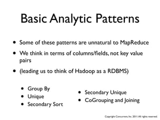 Basic Analytic Patterns
•   Some of these patterns are unnatural to MapReduce

•   We think in terms of columns/ﬁelds, not key value
    pairs

•   (leading us to think of Hadoop as a RDBMS)


    •   Group By
                           •   Secondary Unique
    •   Unique
                           •   CoGrouping and Joining
    •   Secondary Sort

                                       Copyright Concurrent, Inc. 2011. All rights reserved.
 