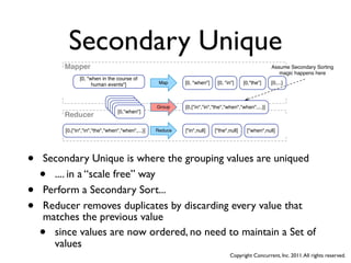 Secondary Unique
        Mapper                                                                                       Assume Secondary Sorting
                                                                                                        magic happens here
               [0, "when in the course of
                     human events"]                Map     [0, "when"]    [0, "in"]     [0,"the"]    [0,...]


                             ["when",1]
                              ["when",1]
                               ["when",1]
                                ["when",1]        Group    [0,{"in","in","the","when","when",...}]
                                 [0,"when"]
        Reducer

        [0,{"in","in","the","when","when",...}]   Reduce   ["in",null]   ["the",null]    ["when",null]




•   Secondary Unique is where the grouping values are uniqued
    • .... in a “scale free” way
•   Perform a Secondary Sort...
•   Reducer removes duplicates by discarding every value that
    matches the previous value
    • since values are now ordered, no need to maintain a Set of
      values
                                                                                Copyright Concurrent, Inc. 2011. All rights reserved.
 