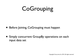 CoGrouping


• Before Joining, CoGrouping must happen
• Simply concurrent GroupBy operations on each
  input data set



                               Copyright Concurrent, Inc. 2011. All rights reserved.
 