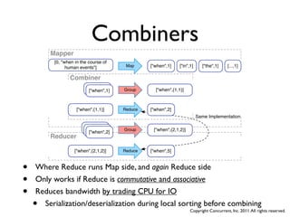 Combiners
        Mapper
         [0, "when in the course of
               human events"]           Map     ["when",1]    ["in",1]     ["the",1]    [...,1]

                Combiner
                         ["when",1]
                          ["when",1]   Group      ["when",{1,1}]



                   ["when",{1,1}]      Reduce   ["when",2]
                                                                         Same Implementation

                        ["when",1]
                         ["when",1]    Group     ["when",{2,1,2}]
                          ["when",2]
        Reducer

                   ["when",{2,1,2}]    Reduce   ["when",5]



•   Where Reduce runs Map side, and again Reduce side
•   Only works if Reduce is commutative and associative
•   Reduces bandwidth by trading CPU for IO
    • Serialization/deserialization during local sorting before combining
                                                                    Copyright Concurrent, Inc. 2011. All rights reserved.
 
