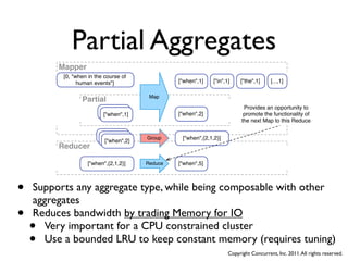 Partial Aggregates
         Mapper
          [0, "when in the course of
                human events"]                   ["when",1]    ["in",1]    ["the",1]     [...,1]

                                         Map
                 Partial
                                                                             Provides an opportunity to
                         ["when",1]
                          ["when",1]             ["when",2]                  promote the functionality of
                                                                            the next Map to this Reduce

                         ["when",1]
                          ["when",1]    Group     ["when",{2,1,2}]
                           ["when",2]
         Reducer

                    ["when",{2,1,2}]    Reduce   ["when",5]




•   Supports any aggregate type, while being composable with other
    aggregates
•   Reduces bandwidth by trading Memory for IO
    • Very important for a CPU constrained cluster
    • Use a bounded LRU to keep constant memory (requires tuning)
                                                                      Copyright Concurrent, Inc. 2011. All rights reserved.
 
