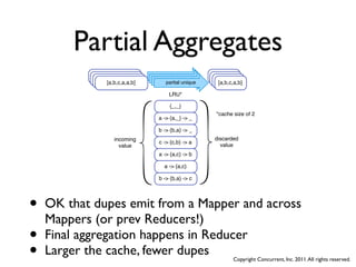 Partial Aggregates
                   [a,b,c,a,a,b]
                    [a,b,c,a,a,b]     partial unique
                                       partial unique     [a,b,c,a,b]
                                                           [a,b,c,a,b]
                     [a,b,c,a,a,b]
                      [a,b,c,a,a,b]     partial unique
                                         partial unique     [a,b,c,a,b]
                                                             [a,b,c,a,b]

                                          LRU*

                                          {_,_}
                                                            *cache size of 2
                                      a -> {a,_} -> _

                                      b -> {b,a} -> _
                         incoming                          discarded
                                      c -> {c,b} -> a
                           value                             value
                                      a -> {a,c} -> b

                                        a -> {a,c}

                                      b -> {b,a} -> c




•   OK that dupes emit from a Mapper and across
    Mappers (or prev Reducers!)
•   Final aggregation happens in Reducer
•   Larger the cache, fewer dupes     Copyright Concurrent, Inc. 2011. All rights reserved.
 