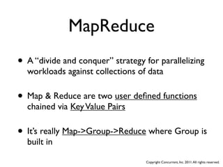 MapReduce
• A “divide and conquer” strategy for parallelizing
  workloads against collections of data

• Map & Reduce are two user deﬁned functions
  chained via Key Value Pairs

• It’s really Map->Group->Reduce where Group is
  built in

                                   Copyright Concurrent, Inc. 2011. All rights reserved.
 