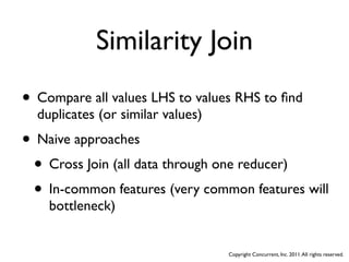 Similarity Join
• Compare all values LHS to values RHS to ﬁnd
  duplicates (or similar values)
• Naive approaches
 • Cross Join (all data through one reducer)
 • In-common features (very common features will
    bottleneck)


                                   Copyright Concurrent, Inc. 2011. All rights reserved.
 