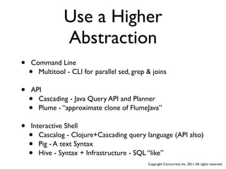 Use a Higher
               Abstraction
•   Command Line
    • Multitool - CLI for parallel sed, grep & joins

•   API
    • Cascading - Java Query API and Planner
    • Plume - “approximate clone of FlumeJava”

•   Interactive Shell
    •  Cascalog - Clojure+Cascading query language (API also)
    •  Pig - A text Syntax
    •  Hive - Syntax + Infrastructure - SQL “like”
                                             Copyright Concurrent, Inc. 2011. All rights reserved.
 
