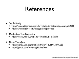References

•   Set Similarity
    •  http://www.slideshare.net/ydn/4-similarity-joinshadoopsummit2010
    •  http://asterix.ics.uci.edu/fuzzyjoin-mapreduce/

•   MapReduce Text Processing
    • http://www.umiacs.umd.edu/~jimmylin/book.html

•   Plume/FlumeJava
    •  http://portal.acm.org/citation.cfm?id=1806596.1806638
    •  http://github.com/tdunning/Plume/wiki



                                                Copyright Concurrent, Inc. 2011. All rights reserved.
 