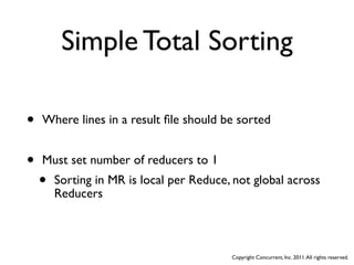 Simple Total Sorting

•   Where lines in a result ﬁle should be sorted


•   Must set number of reducers to 1
    •   Sorting in MR is local per Reduce, not global across
        Reducers



                                          Copyright Concurrent, Inc. 2011. All rights reserved.
 
