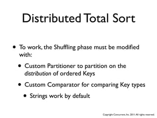 Distributed Total Sort

• To work, the Shufﬂing phase must be modiﬁed
  with:
 • Custom Partitioner to partition on the
    distribution of ordered Keys
 • Custom Comparator for comparing Key types
  • Strings work by default
                                   Copyright Concurrent, Inc. 2011. All rights reserved.
 