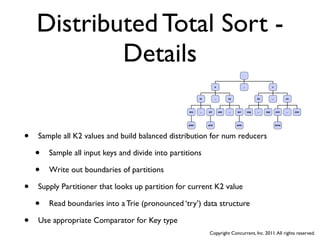 Distributed Total Sort -
            Details
                                                                       a                        ...                     z



                                                          ar           ...         ax                       za          ...          zo




                                                    ara   ...   ari          axe   ...   axi          zag   ...   zap         zon    ...   zoo




                                                   aran         aria                     axis                                 zone




•   Sample all K2 values and build balanced distribution for num reducers

    •   Sample all input keys and divide into partitions

    •   Write out boundaries of partitions

•   Supply Partitioner that looks up partition for current K2 value

    •   Read boundaries into a Trie (pronounced ‘try’) data structure

•   Use appropriate Comparator for Key type
                                                                 Copyright Concurrent, Inc. 2011. All rights reserved.
 