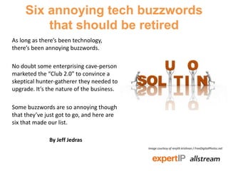 Six annoying tech buzzwords
         that should be retired
As long as there’s been technology,
there’s been annoying buzzwords.

No doubt some enterprising cave-person
marketed the “Club 2.0” to convince a
skeptical hunter-gatherer they needed to
upgrade. It’s the nature of the business.

Some buzzwords are so annoying though
that they’ve just got to go, and here are
six that made our list.

              By Jeff Jedras
                                            Image courtesy of renjith krishnan / FreeDigitalPhotos.net
 