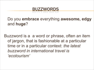 BUZZWORDS

 Do you embrace everything awesome, edgy
 and huge?

Buzzword is a a word or phrase, often an item
 of jargon, that is fashionable at a particular
 time or in a particular context: the latest
 buzzword in international travel is
 „ecotourism‟
 