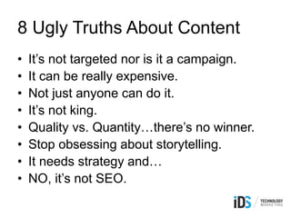 8 Ugly Truths About Content
• It’s not targeted nor is it a campaign.
• It can be really expensive.
• Not just anyone can do it.
• It’s not king.
• Quality vs. Quantity…there’s no winner.
• Stop obsessing about storytelling.
• It needs strategy and…
• NO, it’s not SEO.
 