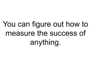 You can figure out how to
measure the success of
anything.
 