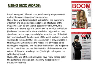 I used a range of different buzz words on my magazine cover
and on the contents page of my magazine.
Use of buzz words is important as it catches the customers
attention and also emphasises stories and features of the
magazine. Such as ‘EXCLUSIVE gossip only at BOOM’, this
catches the readers eye one because of its location and colour
(in the red banner and in white which is a bright colour that
stands out on the page, especially because the rest of the text
is in black and red.) two because of the word ‘exclusive’ which
suggests to the reader that this information is only available in
this magazine which makes the reader feel privileged to be
reading the magazine. The fact that the name of the magazine
is a buzz word also catches the attention of the customer, the
colour of the word also helps this (the bright red against the
white background).
Over all the use of these buzz words have really helped catch
the customers attention can make my magazine more
noticeable in shops
 