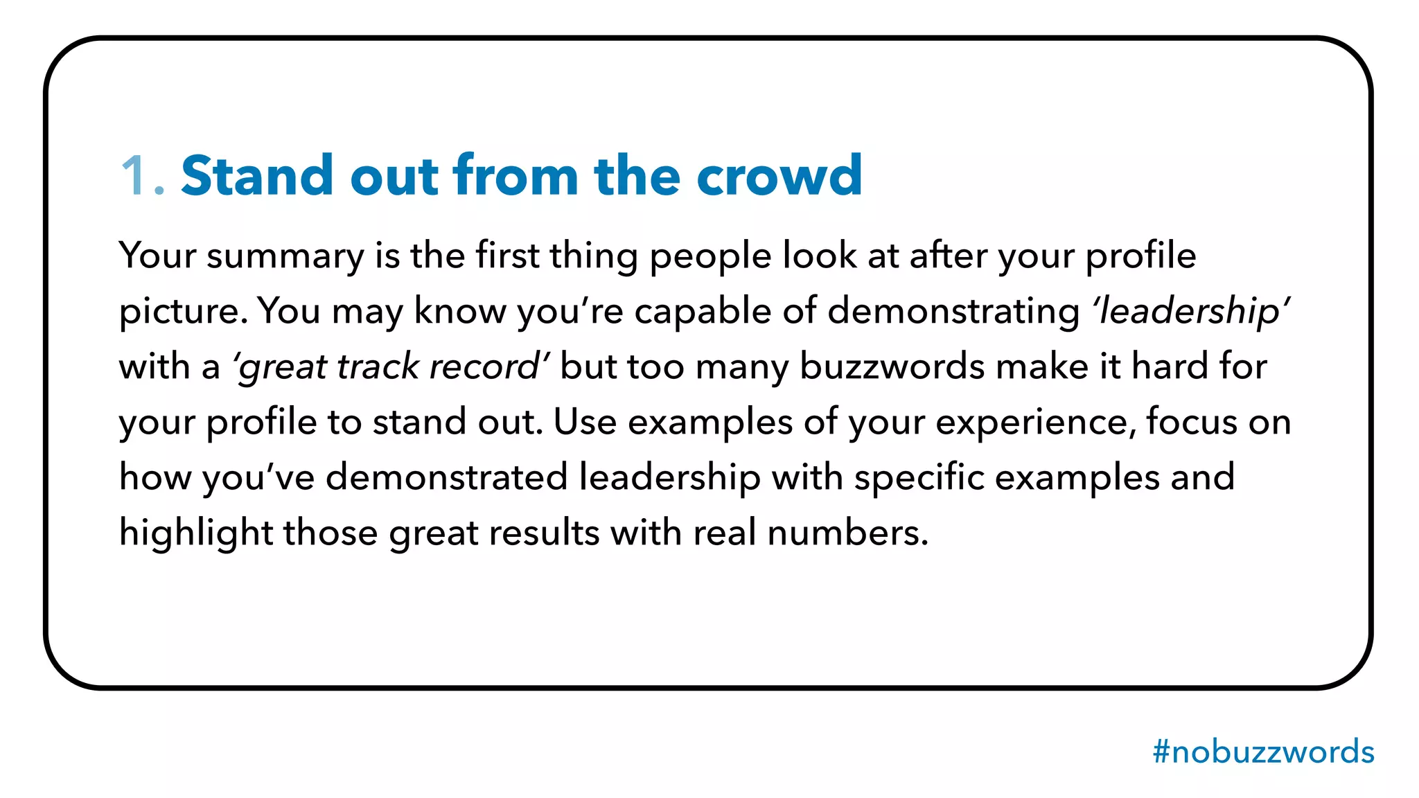 #nobuzzwords
1. Stand out from the crowd
Your summary is the ﬁrst thing people look at after your proﬁle
picture. You may know you’re capable of demonstrating ‘leadership’
with a ‘great track record’ but too many buzzwords make it hard for
your proﬁle to stand out. Use examples of your experience, focus on
how you’ve demonstrated leadership with speciﬁc examples and
highlight those great results with real numbers.
 