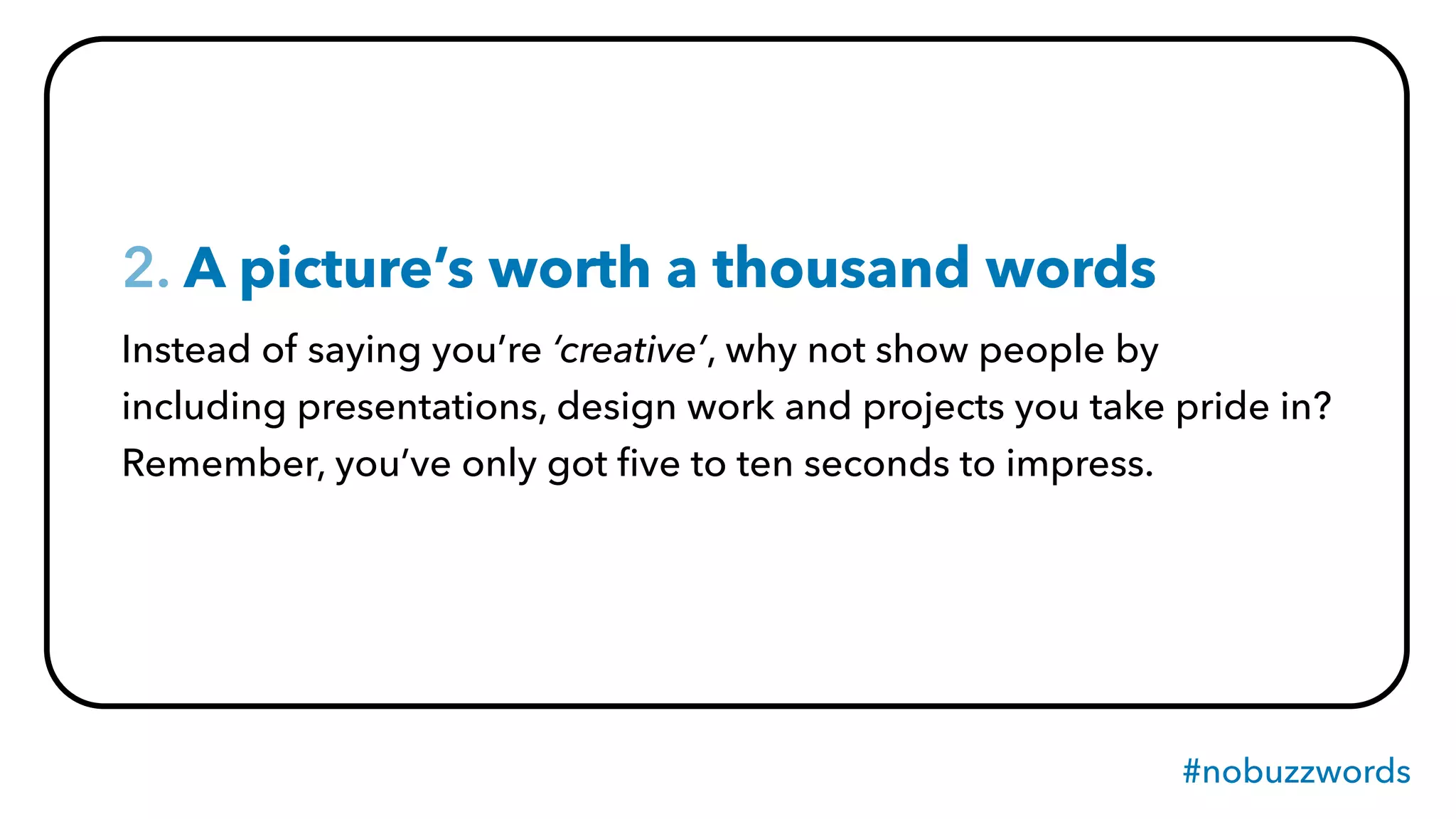 #nobuzzwords
2. A picture’s worth a thousand words
Instead of saying you’re ‘creative’, why not show people by
including presentations, design work and projects you take pride in?
Remember, you’ve only got ﬁve to ten seconds to impress.
 