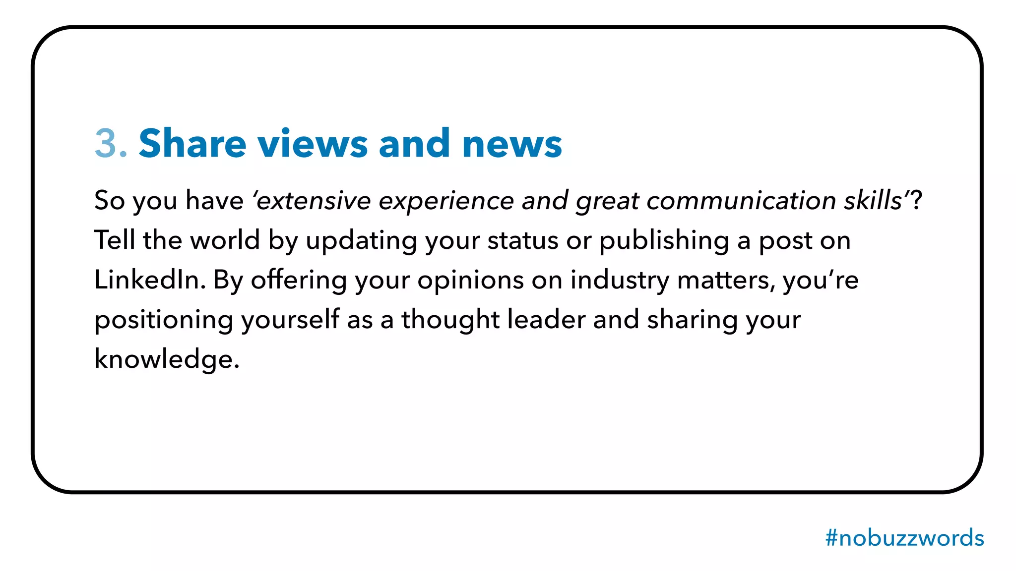 #nobuzzwords
3. Share views and news
So you have ‘extensive experience and great communication skills’?
Tell the world by updating your status or publishing a post on
LinkedIn. By offering your opinions on industry matters, you’re
positioning yourself as a thought leader and sharing your
knowledge.
 