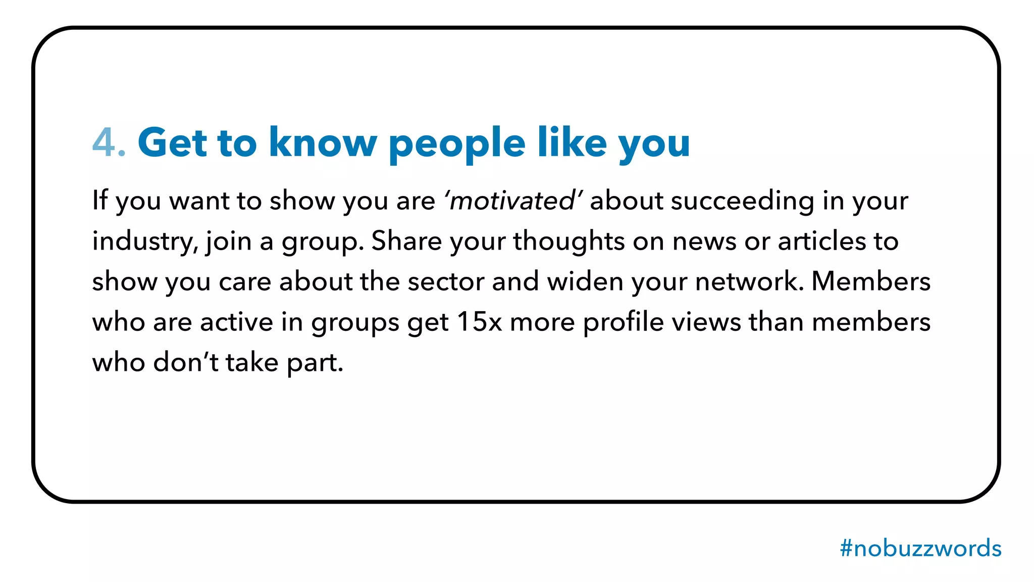 #nobuzzwords
4. Get to know people like you
If you want to show you are ‘motivated’ about succeeding in your
industry, join a group. Share your thoughts on news or articles to
show you care about the sector and widen your network. Members
who are active in groups get 15x more proﬁle views than members
who don’t take part.
 