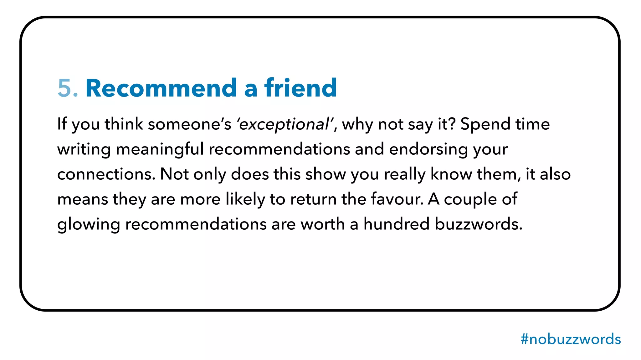 #nobuzzwords
5. Recommend a friend
If you think someone’s ‘exceptional’, why not say it? Spend time
writing meaningful recommendations and endorsing your
connections. Not only does this show you really know them, it also
means they are more likely to return the favour. A couple of
glowing recommendations are worth a hundred buzzwords.
 