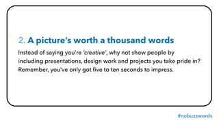 #nobuzzwords
2. A picture’s worth a thousand words
Instead of saying you’re ‘creative’, why not show people by
including presentations, design work and projects you take pride in?
Remember, you’ve only got ﬁve to ten seconds to impress.
 