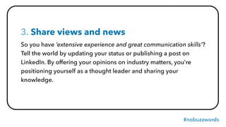 #nobuzzwords
3. Share views and news
So you have ‘extensive experience and great communication skills’?
Tell the world by updating your status or publishing a post on
LinkedIn. By offering your opinions on industry matters, you’re
positioning yourself as a thought leader and sharing your
knowledge.
 