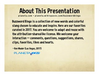 Buzzword Bingo is a collection of new words and colorful
slang chosen to educate and inspire. Here are our favorites
curated in 2017. You are welcome to adapt and reuse with
the attribution-sharealike license. We welcome your
interaction -- comments, questions, suggestions, shares,
clips, favorites, likes and hearts.
- Ron Mader (Las Vegas, 2017)
p l a n e t a . c o m / b u z z w o r d s • p l a n e t a . w i k i s p a c e s . c o m / b u z z w o r d b i n g o
About This Presentation
 