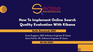 Berlin Buzzwords 2023
20/06/2023
Anna Ruggero, R&D Software Engineer @ Sease
Ilaria Petreti, ML Software Engineer @ Sease
How To Implement Online Search
Quality Evaluation With Kibana
 