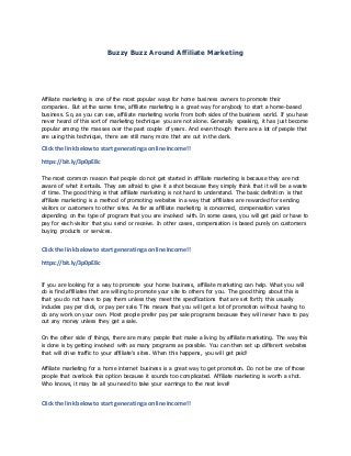 Buzzy Buzz Around Affiliate Marketing
Affiliate marketing is one of the most popular ways for home business owners to promote their
companies. But at the same time, affiliate marketing is a great way for anybody to start a home-based
business. So, as you can see, affiliate marketing works from both sides of the business world. If you have
never heard of this sort of marketing technique you are not alone. Generally speaking, it has just become
popular among the masses over the past couple of years. And even though there are a lot of people that
are using this technique, there are still many more that are out in the dark.
Clickthe link belowto start generatinga online Income!!
https://bit.ly/3p0pE8c
The most common reason that people do not get started in affiliate marketing is because they are not
aware of what it entails. They are afraid to give it a shot because they simply think that it will be a waste
of time. The good thing is that affiliate marketing is not hard to understand. The basic definition is that
affiliate marketing is a method of promoting websites in a way that affiliates are rewarded for sending
visitors or customers to other sites. As far as affiliate marketing is concerned, compensation varies
depending on the type of program that you are involved with. In some cases, you will get paid or have to
pay for each visitor that you send or receive. In other cases, compensation is based purely on customers
buying products or services.
Clickthe link belowto start generatinga online Income!!
https://bit.ly/3p0pE8c
If you are looking for a way to promote your home business, affiliate marketing can help. What you will
do is find affiliates that are willing to promote your site to others for you. The good thing about this is
that you do not have to pay them unless they meet the specifications that are set forth; this usually
includes pay per click, or pay per sale. This means that you will get a lot of promotion without having to
do any work on your own. Most people prefer pay per sale programs because they will never have to pay
out any money unless they get a sale.
On the other side of things, there are many people that make a living by affiliate marketing. The way this
is done is by getting involved with as many programs as possible. You can then set up different websites
that will drive traffic to your affiliate’s sites. When this happens, you will get paid!
Affiliate marketing for a home internet business is a great way to get promotion. Do not be one of those
people that overlook this option because it sounds too complicated. Affiliate marketing is worth a shot.
Who knows, it may be all you need to take your earnings to the next level!
Clickthe link belowto start generatinga online Income!!
 