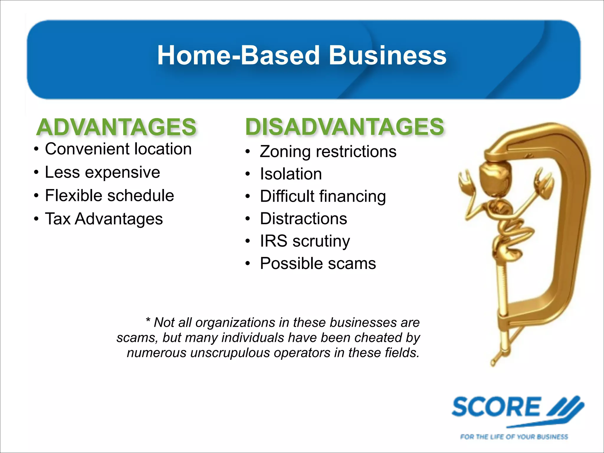 Home-Based Business
Home Based Businesses
ADVANTAGES

•
•
•
•

Convenient location
Less expensive
Flexible schedule
Tax Advantages

DISADVANTAGES
•
•
•
•
•
•

Zoning restrictions
Isolation
Difficult financing
Distractions
IRS scrutiny
Possible scams

* Not all organizations in these businesses are
scams, but many individuals have been cheated by
numerous unscrupulous operators in these fields.

 