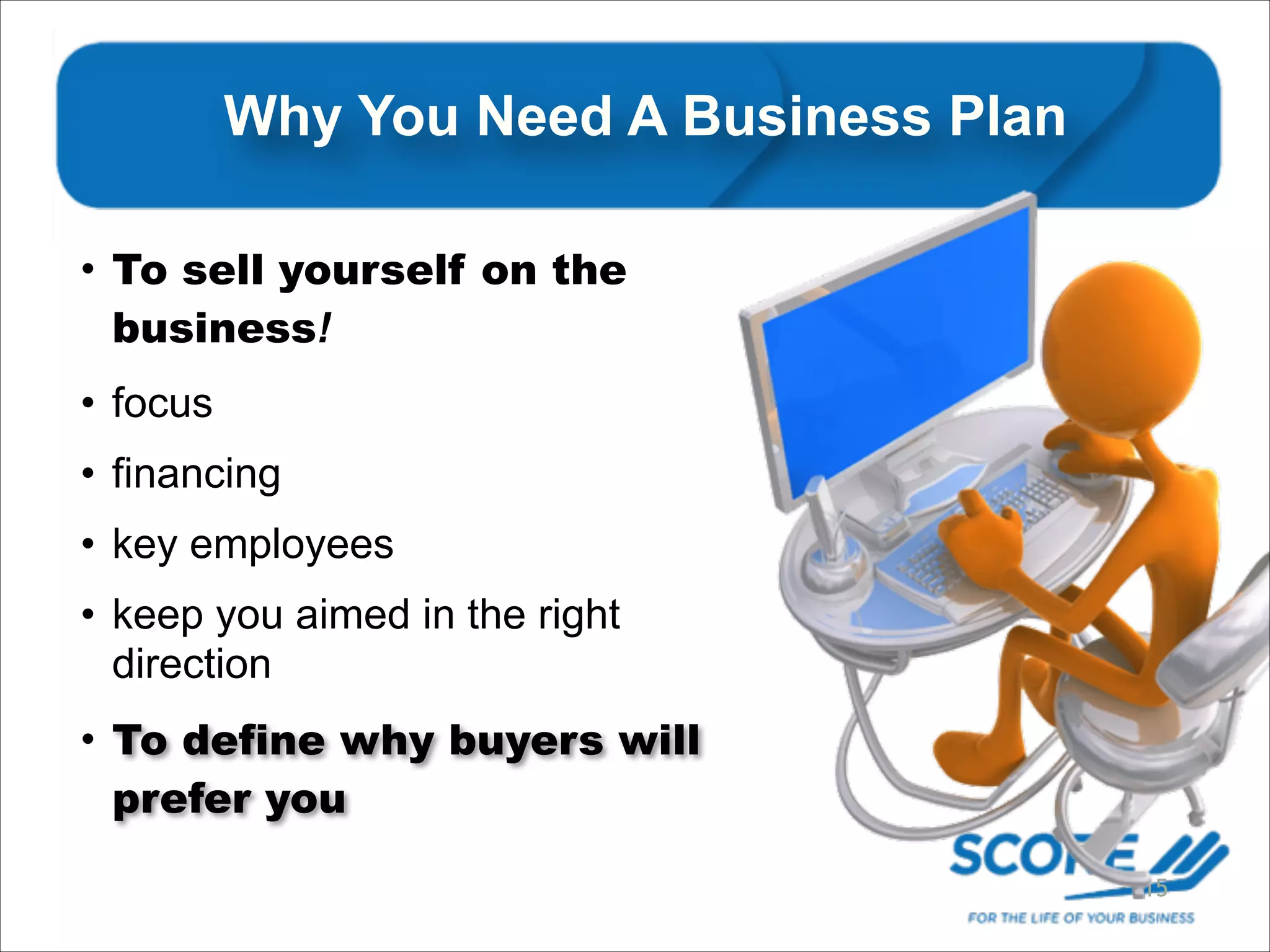 Why You Need A Business Plan
• To sell yourself on the
business!
• focus
• financing
• key employees
• keep you aimed in the right
direction
• To define why buyers will
prefer you
15

 