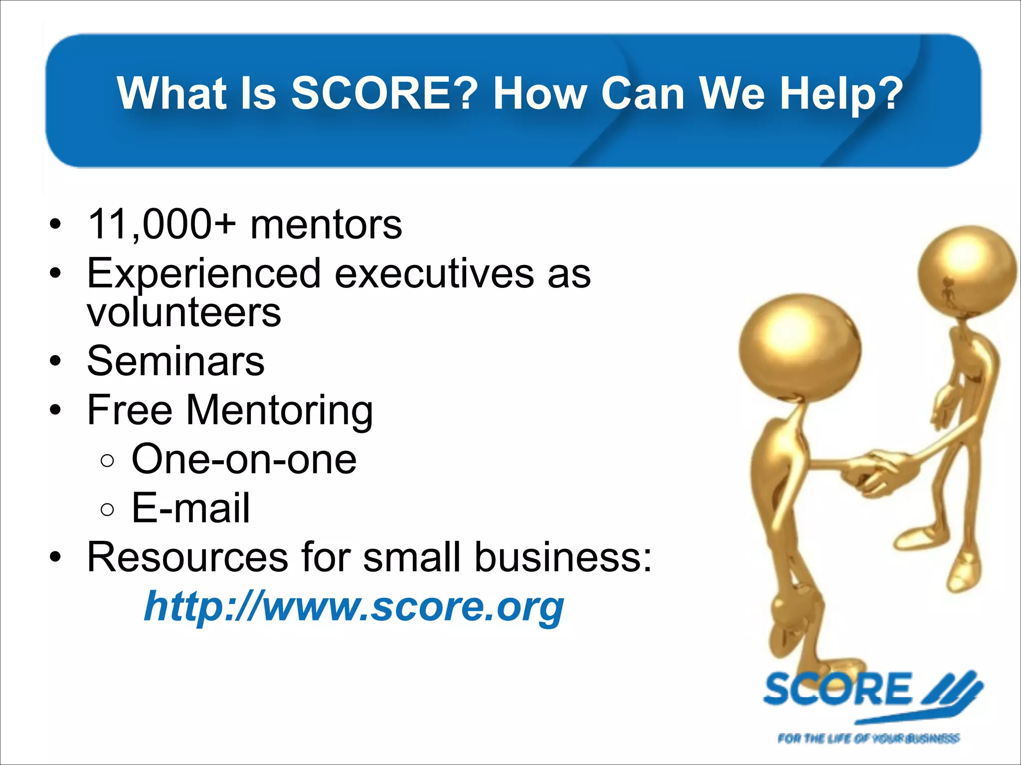 What Is SCORE? How Can We Help?
• 11,000+ mentors
• Experienced executives as
volunteers
• Seminars
• Free Mentoring
o One-on-one
o E-mail
• Resources for small business:
http://www.score.org

 