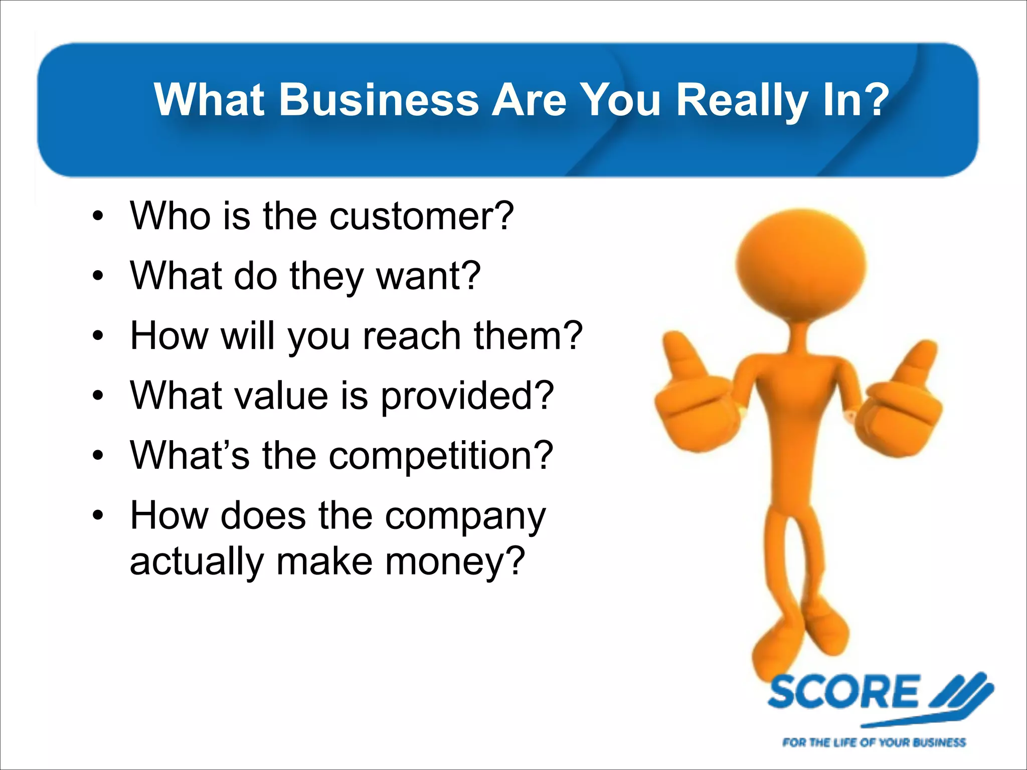 What Business Are You Really In?
• Who is the customer?
• What do they want?
• How will you reach them?
• What value is provided?
• What’s the competition?
• How does the company
actually make money?

 