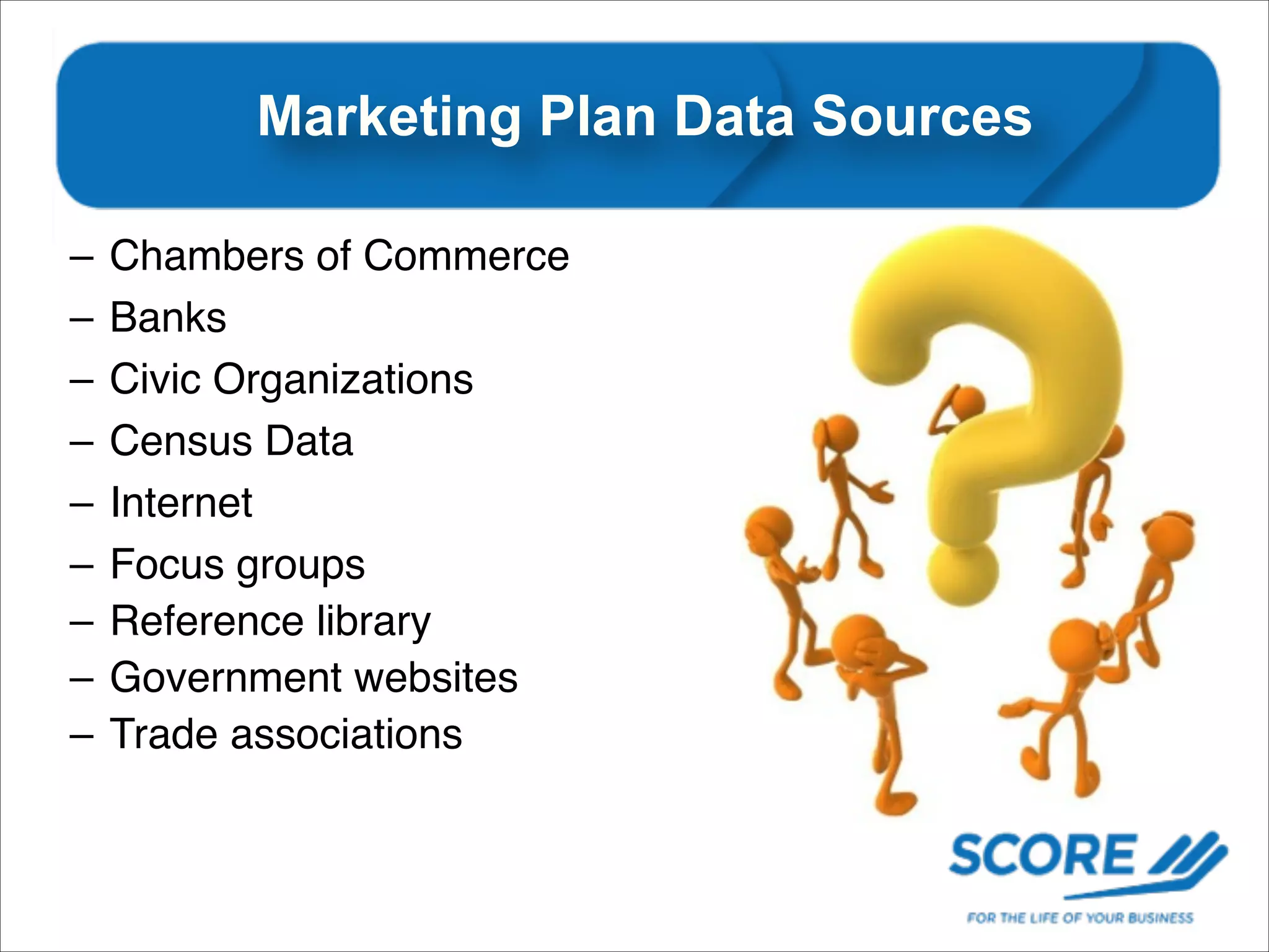 Marketing Plan Data Sources
–
–
–
–
–
–
–
–
–

Chambers of Commerce!
Banks
Civic Organizations
Census Data
Internet
Focus groups
Reference library
Government websites
Trade associations

 