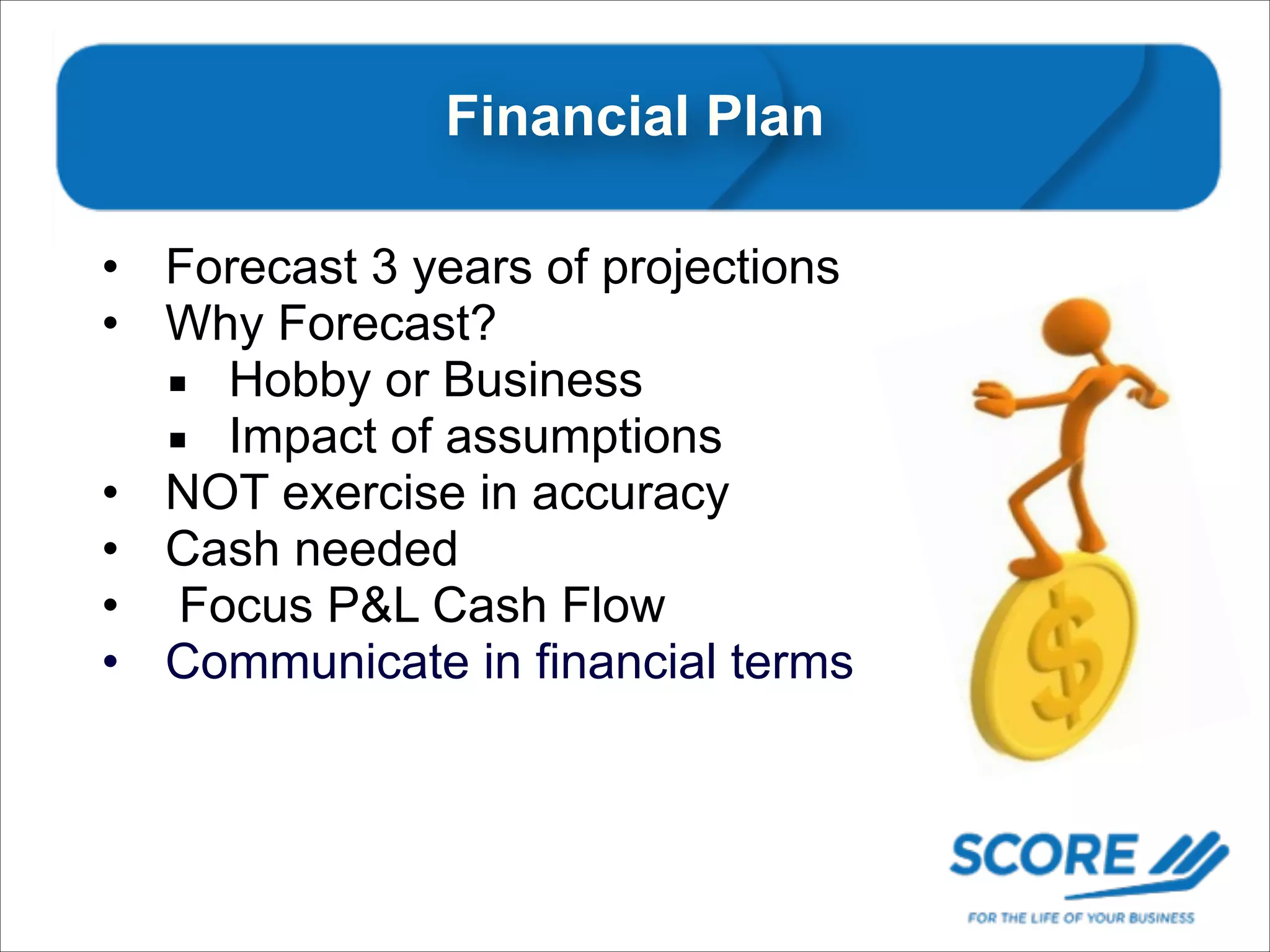 Financial Plan
• Forecast 3 years of projections
• Why Forecast?
▪ Hobby or Business
▪ Impact of assumptions
• NOT exercise in accuracy
• Cash needed
• Focus P&L Cash Flow
• Communicate in financial terms

 