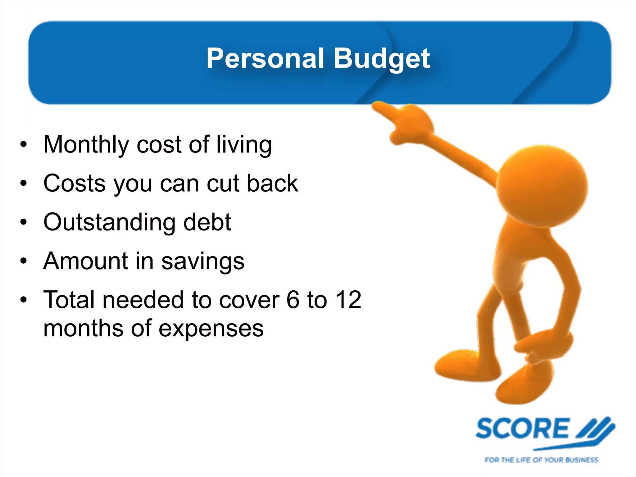 Personal Personal Budget
• Monthly cost of living
• Costs you can cut back
• Outstanding debt
• Amount in savings
• Total needed to cover 6 to 12
months of expenses

 