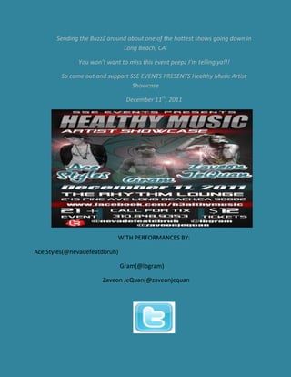 Sending the BuzzZ around about one of the hottest shows going down in
                              Long Beach, CA.

              You won’t want to miss this event peepz I’m telling ya!!!

         So come out and support SSE EVENTS PRESENTS Healthy Music Artist
                                  Showcase

                                December 11th, 2011




                            WITH PERFORMANCES BY:

Ace Styles(@nevadefeatdbruh)

                               Gram(@lbgram)

                       Zaveon JeQuan(@zaveonjequan
 