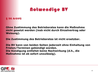 Notwendige BV § 96 ArbVG Ohne Zustimmung des Betriebsrates kann die Maßnahme nicht gesetzt werden (insb nicht durch Einzelvertrag oder Weisung). Die Zustimmung des Betriebsrates ist nicht ersetzbar. Die BV kann von beiden Seiten jederzeit ohne Einhaltung von Fristen/Terminen gekündigt werden. Die Kündigung entfaltet keine Nachwirkung (d.h., die Maßnahme ist ab sofort unzulässig). 
