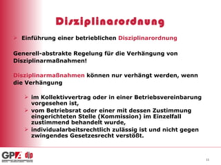 Disziplinarordnung Einführung einer betrieblichen  Disziplinarordnung Generell-abstrakte Regelung für die Verhängung von  Disziplinarmaßnahmen! Disziplinarmaßnahmen  können nur verhängt werden, wenn  die Verhängung im Kollektivvertrag oder in einer Betriebsvereinbarung vorgesehen ist, vom Betriebsrat oder einer mit dessen Zustimmung eingerichteten Stelle (Kommission) im Einzelfall zustimmend behandelt wurde, individualarbeitsrechtlich zulässig ist und nicht gegen zwingendes Gesetzesrecht verstößt. 