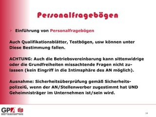 Personalfragebögen Einführung von  Personalfragebögen Auch Qualifikationsblätter, Testbögen, usw können unter Diese Bestimmung fallen. ACHTUNG: Auch die Betriebsvereinbarung kann sittenwidrige oder die Grundfreiheiten missachtende Fragen nicht zu- lassen (kein Eingriff in die Intimsphäre des AN möglich). Ausnahme: Sicherheitsüberprüfung gemäß Sicherheits- polizeiG, wenn der AN/Stellenwerber zugestimmt hat UND  Geheimnisträger im Unternehmen ist/sein wird.  