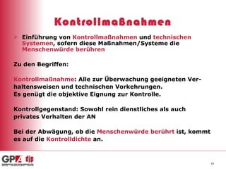Kontrollmaßnahmen Einführung von  Kontrollmaßnahmen  und  technischen Systemen , sofern diese Maßnahmen/Systeme die  Menschenwürde berühren Zu den Begriffen: Kontrollmaßnahme : Alle zur Überwachung geeigneten Ver- haltensweisen und technischen Vorkehrungen. Es genügt die objektive Eignung zur Kontrolle. Kontrollgegenstand: Sowohl rein dienstliches als auch  privates Verhalten der AN  Bei der Abwägung, ob die  Menschenwürde berührt  ist, kommt es auf die  Kontrolldichte  an. 