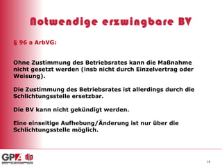 Notwendige erzwingbare BV § 96 a ArbVG: Ohne Zustimmung des Betriebsrates kann die Maßnahme nicht gesetzt werden (insb nicht durch Einzelvertrag oder Weisung). Die Zustimmung des Betriebsrates ist allerdings durch die Schlichtungsstelle ersetzbar. Die BV kann nicht gekündigt werden.  Eine einseitige Aufhebung/Änderung ist nur über die  Schlichtungsstelle möglich. 