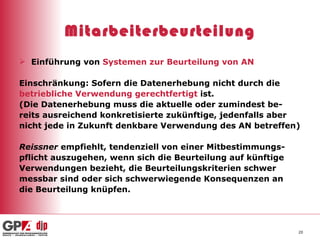Mitarbeiterbeurteilung Einführung von  Systemen zur Beurteilung von AN Einschränkung: Sofern die Datenerhebung nicht durch die betriebliche Verwendung gerechtfertigt  ist. (Die Datenerhebung muss die aktuelle oder zumindest be- reits ausreichend konkretisierte zukünftige, jedenfalls aber nicht jede in Zukunft denkbare Verwendung des AN betreffen) Reissner  empfiehlt, tendenziell von einer Mitbestimmungs- pflicht auszugehen, wenn sich die Beurteilung auf künftige Verwendungen bezieht, die Beurteilungskriterien schwer messbar sind oder sich schwerwiegende Konsequenzen an die Beurteilung knüpfen.  
