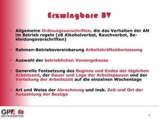 Erzwingbare BV Allgemeine  Ordnungsvorschriften , die das Verhalten der AN im Betrieb regeln (zB Alkoholverbot, Rauchverbot, Be-kleidungsvorschriften) Rahmen-Betriebsvereinbarung  Arbeitskräfteüberlassung Auswahl der  betrieblichen Vorsorgekasse Generelle   Festsetzung   des  Beginns und Endes der täglichen Arbeitszeit , der  Dauer und Lage der Arbeitspausen  und der  Verteilung der Arbeitszeit  auf die einzelnen Wochentage Art und Weise der  Abrechnung  und insb.  Zeit und Ort der Auszahlung der Bezüge 