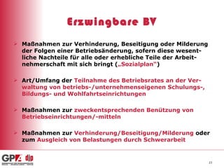 Erzwingbare BV Maßnahmen zur Verhinderung, Beseitigung oder Milderung der Folgen einer Betriebsänderung, sofern diese wesent-liche Nachteile für alle oder erhebliche Teile der Arbeit-nehmerschaft mit sich bringt ( „Sozialplan“ ) Art/Umfang der  Teilnahme des Betriebsrates an der Ver-waltung von betriebs-/unternehmenseigenen Schulungs-, Bildungs- und Wohlfahrtseinrichtungen Maßnahmen zur  zweckentsprechenden Benützung von Betriebseinrichtungen/-mitteln Maßnahmen zur  Verhinderung/Beseitigung/Milderung  oder zum  Ausgleich von Belastungen durch Schwerarbeit   