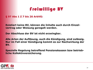 Freiwillige BV § 97 Abs 1 Z 7 bis 26 ArbVG:  Existiert keine BV, können die Inhalte auch durch Einzel- vertrag oder Weisung geregelt werden. Der Abschluss der BV ist nicht erzwingbar. Alle Arten der Auflösung, auch die Kündigung, sind zulässig. Nur im Fall einer Kündigung kommt es zur Nachwirkung der BV. Spezielle Regelung betreffend Pensionskassen bzw betrieb- liche Kollektivversicherung. 
