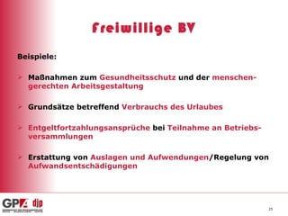 Freiwillige BV Beispiele: Maßnahmen zum  Gesundheitsschutz  und der  menschen-gerechten Arbeitsgestaltung Grundsätze betreffend  Verbrauchs des Urlaubes Entgeltfortzahlungsansprüche  bei  Teilnahme an Betriebs-versammlungen Erstattung von  Auslagen und Aufwendungen /Regelung von  Aufwandsentschädigungen 