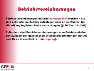 Betriebsvereinbarungen Betriebsvereinbarungen müssen  kundgemacht  werden – sie  sind entweder im Betrieb aufzulegen oder an sichtbarer, für  alle AN zugänglicher Stelle anzuschlagen (§ 30 Abs 1 ArbVG).  Außerdem sind Betriebsvereinbarungen vom Betriebsinhaber  den zuständigen gesetzlichen Interessenvertretungen der AG  und AN zu übermitteln ( Hinterlegung ). 