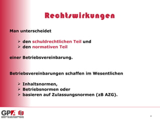 Rechtswirkungen Man unterscheidet den  schuldrechtlichen Teil  und   den  normativen Teil einer Betriebsvereinbarung. Betriebsvereinbarungen schaffen im Wesentlichen Inhaltsnormen, Betriebsnormen oder basieren auf Zulassungsnormen (zB AZG). 