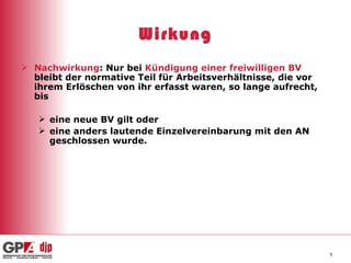 Wirkung Nachwirkung : Nur bei  Kündigung einer freiwilligen BV  bleibt der normative Teil für Arbeitsverhältnisse, die vor ihrem Erlöschen von ihr erfasst waren, so lange aufrecht, bis eine neue BV gilt oder eine anders lautende Einzelvereinbarung mit den AN geschlossen wurde. 
